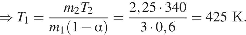 \Rightarrow T_1 = дробь: чис­ли­тель: m_2T_2, зна­ме­на­тель: m_1 левая круг­лая скоб­ка 1 минус альфа пра­вая круг­лая скоб­ка конец дроби = дробь: чис­ли­тель: 2,25 умно­жить на 340, зна­ме­на­тель: 3 умно­жить на 0,6 конец дроби =425К. 
