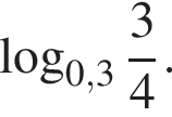 ло­га­рифм по ос­но­ва­нию левая круг­лая скоб­ка 0,3 пра­вая круг­лая скоб­ка дробь: чис­ли­тель: 3, зна­ме­на­тель: 4 конец дроби .