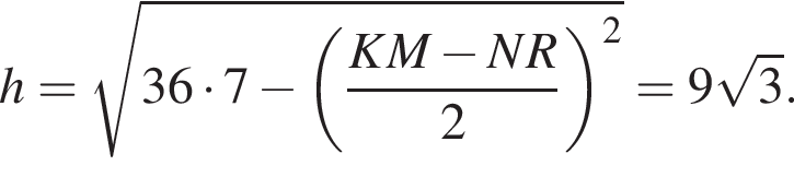h= ко­рень из: на­ча­ло ар­гу­мен­та: 36 умно­жить на 7 минус левая круг­лая скоб­ка дробь: чис­ли­тель: KM минус NR, зна­ме­на­тель: 2 конец дроби пра­вая круг­лая скоб­ка в квад­ра­те конец ар­гу­мен­та =9 ко­рень из 3 . 