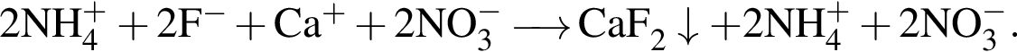 \ChemForm2NH_4 в сте­пе­ни левая круг­лая скоб­ка плюс пра­вая круг­лая скоб­ка плюс 2F в сте­пе­ни левая круг­лая скоб­ка минус пра­вая круг­лая скоб­ка плюс Ca в сте­пе­ни левая круг­лая скоб­ка плюс пра­вая круг­лая скоб­ка плюс 2NO_3 в сте­пе­ни левая круг­лая скоб­ка минус пра­вая круг­лая скоб­ка \reactrarrow0pt0,5 cm CaF_2\downarrow плюс 2NH_4 в сте­пе­ни левая круг­лая скоб­ка плюс пра­вая круг­лая скоб­ка плюс 2NO_3 в сте­пе­ни левая круг­лая скоб­ка минус пра­вая круг­лая скоб­ка .