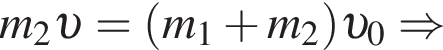 m_2 v = левая круг­лая скоб­ка m_1 плюс m_2 пра­вая круг­лая скоб­ка v _0 \Rightarrow