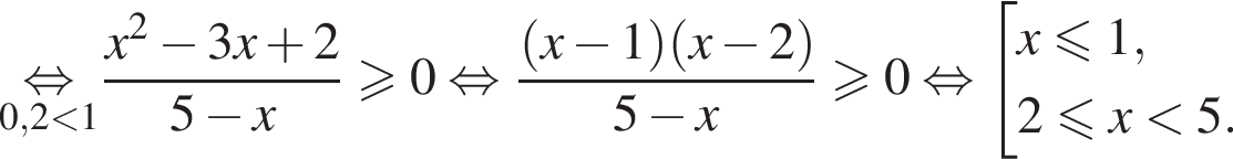 \underset0,2 мень­ше 1\mathop рав­но­силь­но дробь: чис­ли­тель: x в квад­ра­те минус 3x плюс 2, зна­ме­на­тель: 5 минус x конец дроби боль­ше или равно 0 рав­но­силь­но дробь: чис­ли­тель: левая круг­лая скоб­ка x минус 1 пра­вая круг­лая скоб­ка левая круг­лая скоб­ка x минус 2 пра­вая круг­лая скоб­ка , зна­ме­на­тель: 5 минус x конец дроби боль­ше или равно 0 рав­но­силь­но со­во­куп­ность вы­ра­же­ний x мень­ше или равно 1,2 мень­ше или равно x мень­ше 5. конец со­во­куп­но­сти . 