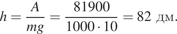 h= дробь: чис­ли­тель: A, зна­ме­на­тель: mg конец дроби = дробь: чис­ли­тель: 81900, зна­ме­на­тель: 1000 умно­жить на 10 конец дроби = 82дм. 