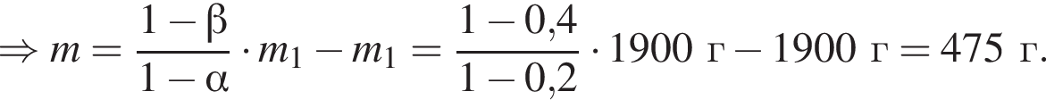 \Rightarrow m= дробь: чис­ли­тель: 1 минус бета , зна­ме­на­тель: 1 минус альфа конец дроби умно­жить на m_1 минус m_1= дробь: чис­ли­тель: 1 минус 0,4, зна­ме­на­тель: 1 минус 0,2 конец дроби умно­жить на 1900г минус 1900г=475г. 