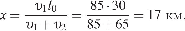 x = дробь: чис­ли­тель: v _1l_0, зна­ме­на­тель: v _1 плюс v _2 конец дроби = дробь: чис­ли­тель: 85 умно­жить на 30, зна­ме­на­тель: 85 плюс 65 конец дроби = 17 км. 