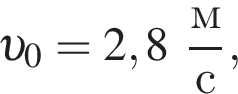  v _0 = 2,8 дробь: чис­ли­тель: м, зна­ме­на­тель: с конец дроби , 