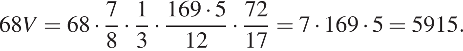 68 V=68 умно­жить на дробь: чис­ли­тель: 7, зна­ме­на­тель: 8 конец дроби умно­жить на дробь: чис­ли­тель: 1, зна­ме­на­тель: 3 конец дроби умно­жить на дробь: чис­ли­тель: 169 умно­жить на 5, зна­ме­на­тель: 12 конец дроби умно­жить на дробь: чис­ли­тель: 72, зна­ме­на­тель: 17 конец дроби = 7 умно­жить на 169 умно­жить на 5 = 5915. 