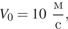V_0 = 10 дробь: чис­ли­тель: м, зна­ме­на­тель: с конец дроби , 