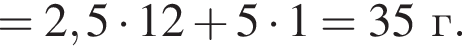 = 2,5 умно­жить на 12 плюс 5 умно­жить на 1 = 35 г.