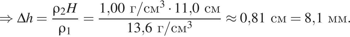\Rightarrow \Delta h = дробь: чис­ли­тель: \rho_2 H, зна­ме­на­тель: \rho_1 конец дроби = дробь: чис­ли­тель: 1,00г/см в кубе умно­жить на 11,0см, зна­ме­на­тель: 13,6г/см в кубе конец дроби \approx 0,81см = 8,1мм. 