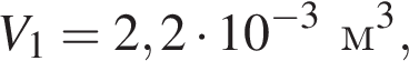 V_1=2,2 умно­жить на 10 в сте­пе­ни левая круг­лая скоб­ка минус 3 пра­вая круг­лая скоб­ка м в кубе ,