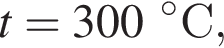 t = 300 гра­ду­совС,