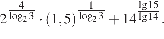 2 в сте­пе­ни левая круг­лая скоб­ка \tfrac4 пра­вая круг­лая скоб­ка ло­га­рифм по ос­но­ва­нию 2 3 умно­жить на левая круг­лая скоб­ка 1,5 пра­вая круг­лая скоб­ка в сте­пе­ни левая круг­лая скоб­ка \tfrac1 пра­вая круг­лая скоб­ка ло­га­рифм по ос­но­ва­нию 2 3 плюс 14 в сте­пе­ни левая круг­лая скоб­ка \tfrac де­ся­тич­ный ло­га­рифм 15 пра­вая круг­лая скоб­ка \lg14.