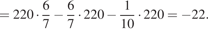 =220 умно­жить на дробь: чис­ли­тель: 6, зна­ме­на­тель: 7 конец дроби минус дробь: чис­ли­тель: 6, зна­ме­на­тель: 7 конец дроби умно­жить на 220 минус дробь: чис­ли­тель: 1, зна­ме­на­тель: 10 конец дроби умно­жить на 220= минус 22. 