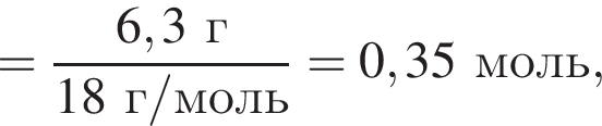 = дробь: чис­ли­тель: 6,3 г, зна­ме­на­тель: 18 г/моль конец дроби =0,35 моль, 