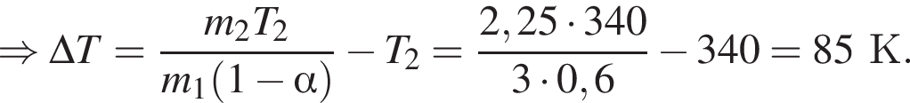 \Rightarrow \Delta T = дробь: чис­ли­тель: m_2T_2, зна­ме­на­тель: m_1 левая круг­лая скоб­ка 1 минус альфа пра­вая круг­лая скоб­ка конец дроби минус T_2= дробь: чис­ли­тель: 2,25 умно­жить на 340, зна­ме­на­тель: 3 умно­жить на 0,6 конец дроби минус 340=85К. 