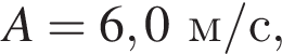 A = 6,0м/с ,