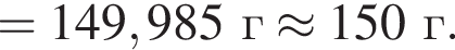 = 149,985 г \approx 150 г.