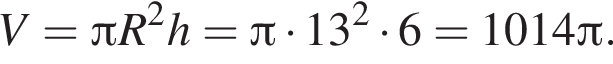 V = Пи R в квад­ра­те h = Пи умно­жить на 13 в квад­ра­те умно­жить на 6 = 1014 Пи .