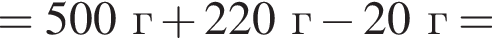 = 500 г плюс 220 г минус 20 г =