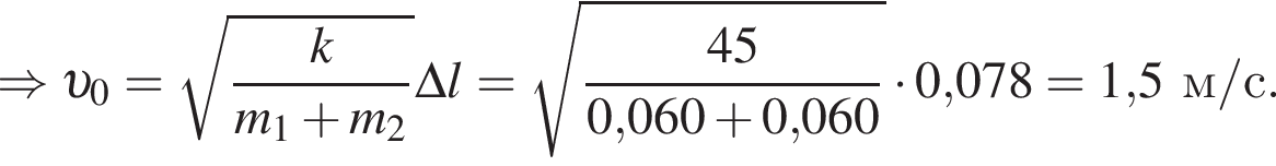 \Rightarrow v _0= ко­рень из: на­ча­ло ар­гу­мен­та: дробь: чис­ли­тель: k, зна­ме­на­тель: m_1 плюс m_2 конец дроби конец ар­гу­мен­та \Delta l= ко­рень из: на­ча­ло ар­гу­мен­та: дробь: чис­ли­тель: 45, зна­ме­на­тель: 0, конец ар­гу­мен­та 060 плюс 0,060 конец дроби умно­жить на 0,078 = 1,5м/с. 