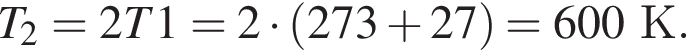 T_2=2T1=2 умно­жить на левая круг­лая скоб­ка 273 плюс 27 пра­вая круг­лая скоб­ка =600К.
