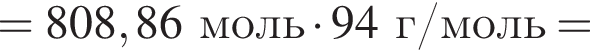 = 808,86 моль умно­жить на 94г/моль =