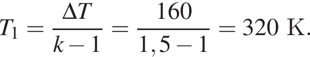 T_1= дробь: чис­ли­тель: \Delta T, зна­ме­на­тель: k минус 1 конец дроби = дробь: чис­ли­тель: 160, зна­ме­на­тель: 1,5 минус 1 конец дроби =320К. 