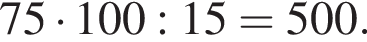 75 умно­жить на 100:15=500.