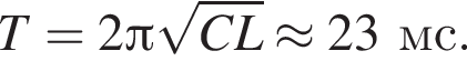 T=2 Пи ко­рень из: на­ча­ло ар­гу­мен­та: CL конец ар­гу­мен­та \approx 23мс.