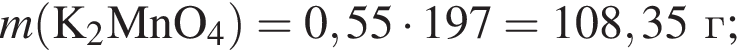 \it m\rm левая круг­лая скоб­ка K_2MnO_4 пра­вая круг­лая скоб­ка = 0,55 умно­жить на 197 = 108,35 г;