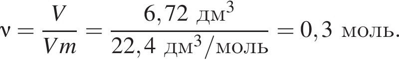\nu = дробь: чис­ли­тель: V, зна­ме­на­тель: Vm конец дроби = дробь: чис­ли­тель: 6,72 дм в кубе , зна­ме­на­тель: 22,4 дм в кубе /моль конец дроби = 0,3 моль. 