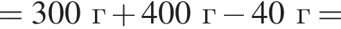 = 300 г плюс 400 г минус 40 г =