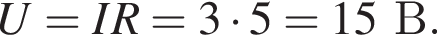 U = IR = 3 умно­жить на 5 = 15В.