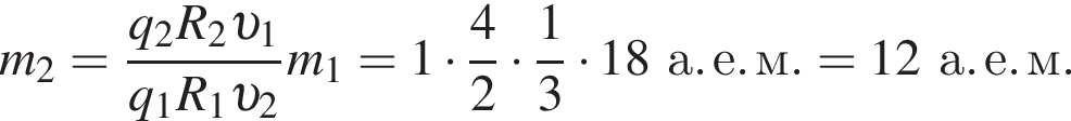 m_2= дробь: чис­ли­тель: q_2 R_2 v _1, зна­ме­на­тель: q_1 R_1 v _2 конец дроби m_1 = 1 умно­жить на дробь: чис­ли­тель: 4, зна­ме­на­тель: 2 конец дроби умно­жить на дробь: чис­ли­тель: 1, зна­ме­на­тель: 3 конец дроби умно­жить на 18а. е. м. = 12а. е. м. 