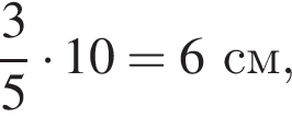  дробь: чис­ли­тель: 3, зна­ме­на­тель: 5 конец дроби умно­жить на 10=6 см,