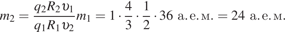 m_2= дробь: чис­ли­тель: q_2 R_2 v _1, зна­ме­на­тель: q_1 R_1 v _2 конец дроби m_1 = 1 умно­жить на дробь: чис­ли­тель: 4, зна­ме­на­тель: 3 конец дроби умно­жить на дробь: чис­ли­тель: 1, зна­ме­на­тель: 2 конец дроби умно­жить на 36а. е. м. = 24а. е. м. 
