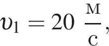  v _1 = 20 дробь: чис­ли­тель: м, зна­ме­на­тель: с конец дроби , 