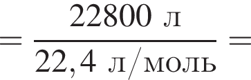 = дробь: чис­ли­тель: 22800 л, зна­ме­на­тель: 22,4 л/моль конец дроби = 
