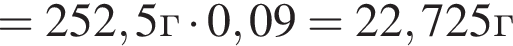 =252,5г умно­жить на 0,09 = 22,725г