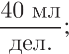дробь: числитель: 40 мл, знаменатель: дел. конец дроби ;