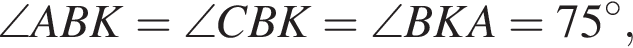 \angle ABK=\angle CBK=\angle BKA=75 в сте­пе­ни левая круг­лая скоб­ка \circ пра­вая круг­лая скоб­ка ,