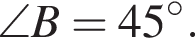 \angle B = 45 в сте­пе­ни левая круг­лая скоб­ка \circ пра­вая круг­лая скоб­ка .