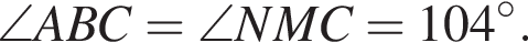 \angle ABC = \angle NMC = 104 гра­ду­сов.