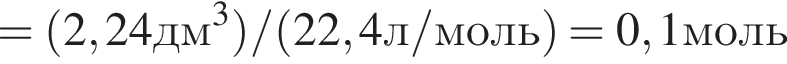 = левая круг­лая скоб­ка 2,24дм в кубе пра­вая круг­лая скоб­ка / левая круг­лая скоб­ка 22,4л/моль пра­вая круг­лая скоб­ка =0,1моль