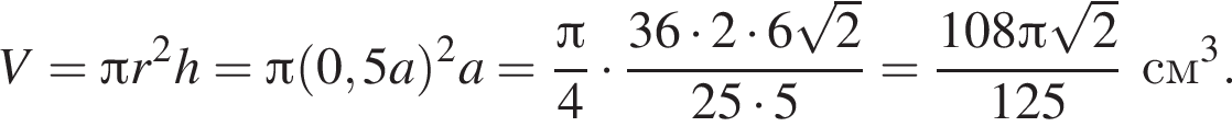 V= Пи r в квад­ра­те h= Пи левая круг­лая скоб­ка 0,5a пра­вая круг­лая скоб­ка в квад­ра­те a= дробь: чис­ли­тель: Пи , зна­ме­на­тель: 4 конец дроби умно­жить на дробь: чис­ли­тель: 36 умно­жить на 2 умно­жить на 6 ко­рень из: на­ча­ло ар­гу­мен­та: 2 конец ар­гу­мен­та , зна­ме­на­тель: 25 умно­жить на 5 конец дроби = дробь: чис­ли­тель: 108 Пи ко­рень из: на­ча­ло ар­гу­мен­та: 2 конец ар­гу­мен­та , зна­ме­на­тель: 125 конец дроби см в кубе . 
