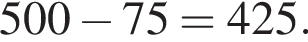500 минус 75 = 425.