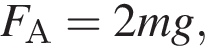 F_А = 2mg,