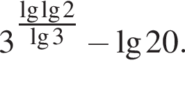 3 в сте­пе­ни левая круг­лая скоб­ка \tfrac\lg\lg2 пра­вая круг­лая скоб­ка \lg3 минус \lg20.