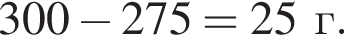 300 минус 275 = 25г.